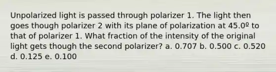 Unpolarized light is passed through polarizer 1. The light then goes though polarizer 2 with its plane of polarization at 45.0º to that of polarizer 1. What fraction of the intensity of the original light gets though the second polarizer? a. 0.707 b. 0.500 c. 0.520 d. 0.125 e. 0.100