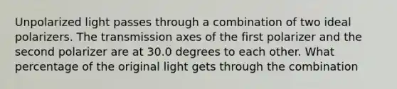 Unpolarized light passes through a combination of two ideal polarizers. The transmission axes of the first polarizer and the second polarizer are at 30.0 degrees to each other. What percentage of the original light gets through the combination