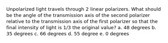 Unpolarized light travels through 2 linear polarizers. What should be the angle of the transmission axis of the second polarizer relative to the transmission axis of the first polarizer so that the final intensity of light is 1/3 the original value? a. 48 degrees b. 35 degrees c. 66 degrees d. 55 degree e. 0 degrees