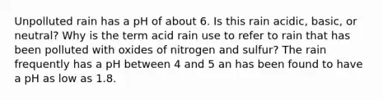 Unpolluted rain has a pH of about 6. Is this rain acidic, basic, or neutral? Why is the term acid rain use to refer to rain that has been polluted with oxides of nitrogen and sulfur? The rain frequently has a pH between 4 and 5 an has been found to have a pH as low as 1.8.