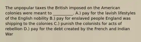 The unpopular taxes the British imposed on the American colonies were meant to __________. A.) pay for the lavish lifestyles of the English nobility B.) pay for enslaved people England was shipping to the colonies C.) punish the colonists for acts of rebellion D.) pay for the debt created by the French and Indian War