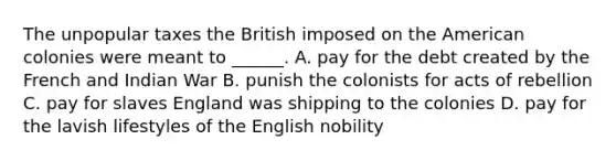 The unpopular taxes the British imposed on the American colonies were meant to ______. A. pay for the debt created by the French and Indian War B. punish the colonists for acts of rebellion C. pay for slaves England was shipping to the colonies D. pay for the lavish lifestyles of the English nobility