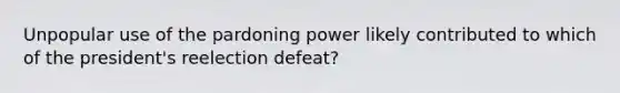 Unpopular use of the pardoning power likely contributed to which of the president's reelection defeat?