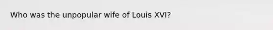 Who was the unpopular wife of Louis XVI?