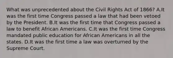 What was unprecedented about the Civil Rights Act of 1866? A.It was the first time Congress passed a law that had been vetoed by the President. B.It was the first time that Congress passed a law to benefit African Americans. C.It was the first time Congress mandated public education for African Americans in all the states. D.It was the first time a law was overturned by the Supreme Court.