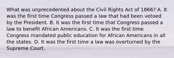 What was unprecedented about the Civil Rights Act of 1866? A. It was the first time Congress passed a law that had been vetoed by the President. B. It was the first time that Congress passed a law to benefit African Americans. C. It was the first time Congress mandated public education for African Americans in all the states. D. It was the first time a law was overturned by the Supreme Court.