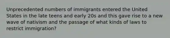 Unprecedented numbers of immigrants entered the United States in the late teens and early 20s and this gave rise to a new wave of nativism and the passage of what kinds of laws to restrict immigration?