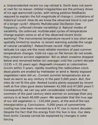 a. Unprecedented recent ice cap retreat b. Earth does not warm or cool for no reason -Orbital irregularities are the primary driver of ice age warm/cold cycles, with strong positive feedbacks required to explain the full magnitude of change c. Limitations of historical record -How do we know the observed trend is not part of a longer cycle? -Atlantic Multidecadal Oscillation (low frequency, unforced climate variability) d. Natural modes of variability -Do unforced, multidecadal cycles of temperature change explain some or all of the observed recent Arctic warming? -The instrumental temperature record is too short and spatially limited to resolve -Is recent warming outside the range of natural variability? -Paleoclimate record -High northern latitude ice caps are the most reliable monitors of past summer temperature changes -Cold ice caps on flat terrain do not erode; they preserve ancient vegetation -Tell us when snowline dropped below and remained below (on average) until the current decade (1235 +/1 20 years ago) -Regrowth (mosses) or colonization occurs within 3 years, rapidly resetting the radiocarbon clock; dead plants are eroded by meltwater or wind e. Newly exposed vegetation rates tell us: -Current summer temperatures are at least as warm as any century in the past 5,000 years -But, five sites do not fit this plot -Rooted tundra plants exposed by recent melt at five sites gave dates between 41,000 and 47,000 years f. Consequently, we can say with considerable confidence that summers of the past century were warmer on average than any century in at least 40,000 years -We speculate that the true age of our old vegetation is ~120,000 years, at the end of the last interglaciation g. Conclusions: -5,000 years of summertime cooling has now been reversed by a 4 ºC rise in recent decades -Despite the fact that the energy from the Sun is less -Our data from Arctic Canada cannot be explained by changes in solar forcing