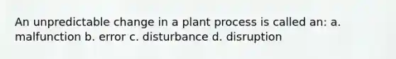 An unpredictable change in a plant process is called an: a. malfunction b. error c. disturbance d. disruption