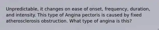 Unpredictable, it changes on ease of onset, frequency, duration, and intensity. This type of Angina pectoris is caused by fixed atherosclerosis obstruction. What type of angina is this?