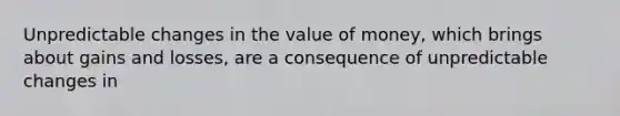 Unpredictable changes in the value of money, which brings about gains and losses, are a consequence of unpredictable changes in