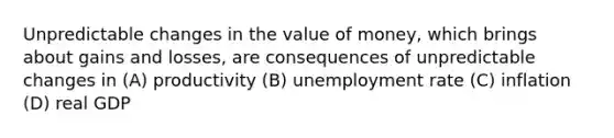 Unpredictable changes in the value of money, which brings about gains and losses, are consequences of unpredictable changes in (A) productivity (B) <a href='https://www.questionai.com/knowledge/kh7PJ5HsOk-unemployment-rate' class='anchor-knowledge'>unemployment rate</a> (C) inflation (D) real GDP