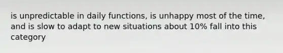 is unpredictable in daily functions, is unhappy most of the time, and is slow to adapt to new situations about 10% fall into this category