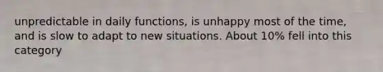 unpredictable in daily functions, is unhappy most of the time, and is slow to adapt to new situations. About 10% fell into this category