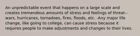 An unpredictable event that happens on a large scale and creates tremendous amounts of stress and feelings of threat-- wars, hurricanes, tornadoes, fires, floods, etc. -Any major life change, like going to college, can cause stress because it requires people to make adjustments and changes to their lives.