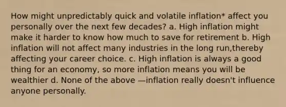 How might unpredictably quick and volatile inflation* affect you personally over the next few decades? a. High inflation might make it harder to know how much to save for retirement b. High inflation will not affect many industries in the long run,thereby affecting your career choice. c. High inflation is always a good thing for an economy, so more inflation means you will be wealthier d. None of the above —inflation really doesn't influence anyone personally.