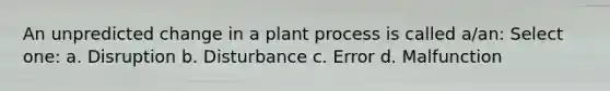 An unpredicted change in a plant process is called a/an: Select one: a. Disruption b. Disturbance c. Error d. Malfunction