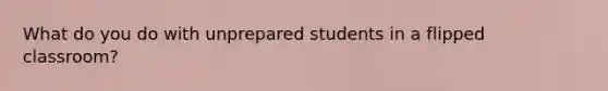 What do you do with unprepared students in a flipped classroom?