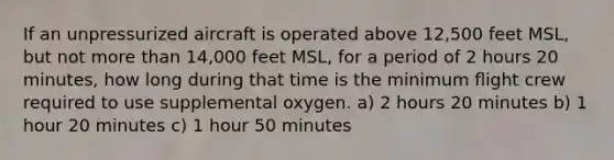 If an unpressurized aircraft is operated above 12,500 feet MSL, but not more than 14,000 feet MSL, for a period of 2 hours 20 minutes, how long during that time is the minimum flight crew required to use supplemental oxygen. a) 2 hours 20 minutes b) 1 hour 20 minutes c) 1 hour 50 minutes