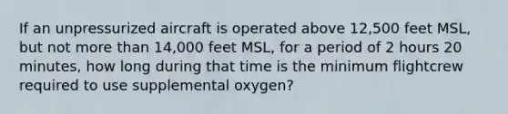 If an unpressurized aircraft is operated above 12,500 feet MSL, but not more than 14,000 feet MSL, for a period of 2 hours 20 minutes, how long during that time is the minimum flightcrew required to use supplemental oxygen?