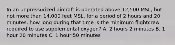 In an unpressurized aircraft is operated above 12,500 MSL, but not more than 14,000 feet MSL, for a period of 2 hours and 20 minutes, how long during that time is the minimum flightcrew required to use supplemental oxygen? A. 2 hours 2 minutes B. 1 hour 20 minutes C. 1 hour 50 minutes