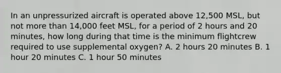 In an unpressurized aircraft is operated above 12,500 MSL, but not more than 14,000 feet MSL, for a period of 2 hours and 20 minutes, how long during that time is the minimum flightcrew required to use supplemental oxygen? A. 2 hours 20 minutes B. 1 hour 20 minutes C. 1 hour 50 minutes