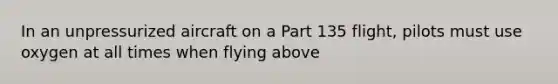 In an unpressurized aircraft on a Part 135 flight, pilots must use oxygen at all times when flying above