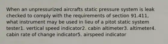 When an unpressurized aircrafts static pressure system is leak checked to comply with the requirements of section 91.411, what instrument may be used in lieu of a pitot static system tester1. vertical speed indicator2. cabin altimeter3. altimeter4. cabin rate of change indicator5. airspeed indicator