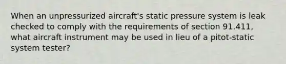 When an unpressurized aircraft's static pressure system is leak checked to comply with the requirements of section 91.411, what aircraft instrument may be used in lieu of a pitot-static system tester?