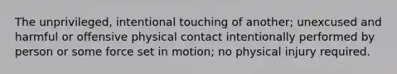 The unprivileged, intentional touching of another; unexcused and harmful or offensive physical contact intentionally performed by person or some force set in motion; no physical injury required.