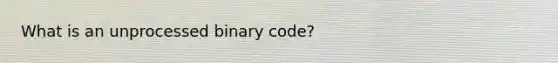 What is an unprocessed binary code?