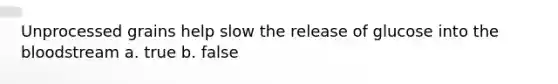 Unprocessed grains help slow the release of glucose into the bloodstream a. true b. false