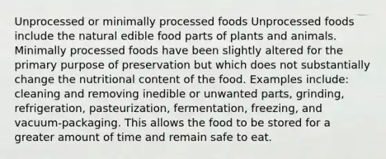 Unprocessed or minimally processed foods Unprocessed foods include the natural edible food parts of plants and animals. Minimally processed foods have been slightly altered for the primary purpose of preservation but which does not substantially change the nutritional content of the food. Examples include: cleaning and removing inedible or unwanted parts, grinding, refrigeration, pasteurization, fermentation, freezing, and vacuum-packaging. This allows the food to be stored for a greater amount of time and remain safe to eat.