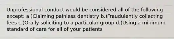 Unprofessional conduct would be considered all of the following except: a.)Claiming painless dentistry b.)Fraudulently collecting fees c.)Orally soliciting to a particular group d.)Using a minimum standard of care for all of your patients