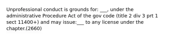 Unprofessional conduct is grounds for: ___, under the administrative Procedure Act of the gov code (title 2 div 3 prt 1 sect 11400+) and may issue:___ to any license under the chapter.(2660)