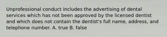 Unprofessional conduct includes the advertising of dental services which has not been approved by the licensed dentist and which does not contain the dentist's full name, address, and telephone number. A. true B. false