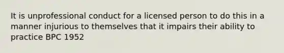 It is unprofessional conduct for a licensed person to do this in a manner injurious to themselves that it impairs their ability to practice BPC 1952