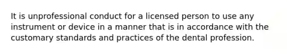 It is unprofessional conduct for a licensed person to use any instrument or device in a manner that is in accordance with the customary standards and practices of the dental profession.