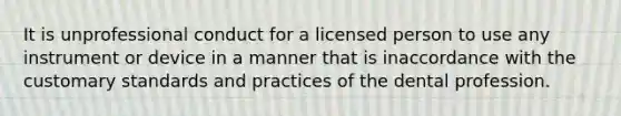 It is unprofessional conduct for a licensed person to use any instrument or device in a manner that is inaccordance with the customary standards and practices of the dental profession.