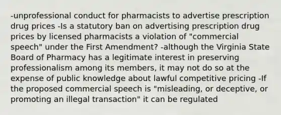 -unprofessional conduct for pharmacists to advertise prescription drug prices -Is a statutory ban on advertising prescription drug prices by licensed pharmacists a violation of "commercial speech" under the First Amendment? -although the Virginia State Board of Pharmacy has a legitimate interest in preserving professionalism among its members, it may not do so at the expense of public knowledge about lawful competitive pricing -If the proposed commercial speech is "misleading, or deceptive, or promoting an illegal transaction" it can be regulated