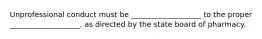 Unprofessional conduct must be ___________________ to the proper ___________________, as directed by the state board of pharmacy.