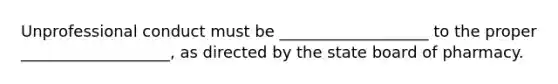 Unprofessional conduct must be ___________________ to the proper ___________________, as directed by the state board of pharmacy.