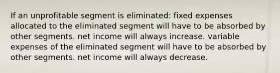 If an unprofitable segment is eliminated: fixed expenses allocated to the eliminated segment will have to be absorbed by other segments. net income will always increase. variable expenses of the eliminated segment will have to be absorbed by other segments. net income will always decrease.