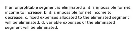 If an unprofitable segment is eliminated a. it is impossible for net income to increase. b. it is impossible for net income to decrease. c. fixed expenses allocated to the eliminated segment will be eliminated. d. variable expenses of the eliminated segment will be eliminated.