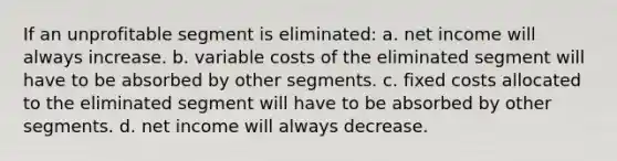 If an unprofitable segment is eliminated: a. net income will always increase. b. variable costs of the eliminated segment will have to be absorbed by other segments. c. fixed costs allocated to the eliminated segment will have to be absorbed by other segments. d. net income will always decrease.