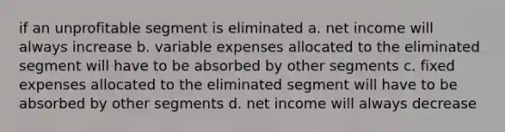 if an unprofitable segment is eliminated a. net income will always increase b. variable expenses allocated to the eliminated segment will have to be absorbed by other segments c. fixed expenses allocated to the eliminated segment will have to be absorbed by other segments d. net income will always decrease