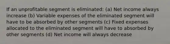 If an unprofitable segment is eliminated: (a) Net income always increase (b) Variable expenses of the eliminated segment will have to be absorbed by other segments (c) Fixed expenses allocated to the eliminated segment will have to absorbed by other segments (d) Net income will always decrease