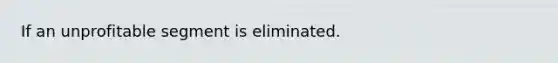 If an unprofitable segment is eliminated.