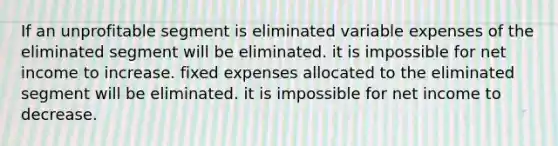 If an unprofitable segment is eliminated variable expenses of the eliminated segment will be eliminated. it is impossible for net income to increase. fixed expenses allocated to the eliminated segment will be eliminated. it is impossible for net income to decrease.