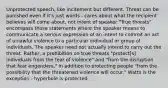 Unprotected speech, like incitement but different. Threat can be punished even if it's just words - cares about what the recipient believes will come about, not intent of speaker "True threats" encompass those statements where the speaker means to communicate a serious expression of an intent to commit an act of unlawful violence to a particular individual or group of individuals. The speaker need not actually intend to carry out the threat. Rather, a prohibition on true threats "protect[s] individuals from the fear of violence" and "from the disruption that fear engenders," in addition to protecting people "from the possibility that the threatened violence will occur." Watts is the exception - hyperbole is protected